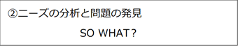 ②ニーズの分析と発見 SO WHAT?