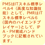 PMSはITスキル標準レベル4（高度な知識技能）として、PMRはITスキル標準レベル6(国内のハイエンドプレイヤー)として、IPA・PM育成ハンドブックに記載されています。